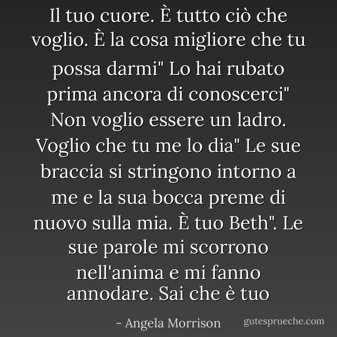 Il tuo cuore. È tutto ciò che voglio. È la cosa migliore che tu possa darmi"<br />Lo hai rubato prima ancora di conoscerci"<br />Non voglio essere un ladro. Voglio che tu me lo dia"<br />Le sue braccia si stringono intorno a me e la sua bocca preme di nuovo sulla mia.<br />È tuo Beth". Le sue parole mi scorrono nell'anima e mi fanno annodare.<br />Sai che è tuo - Angela Morrison