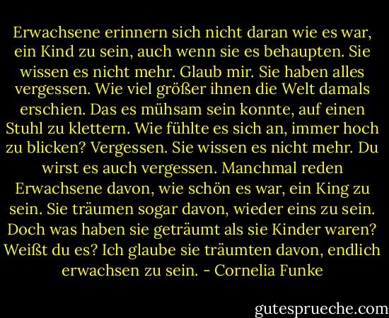 Erwachsene erinnern sich nicht daran wie es war, ein Kind zu sein,<br />auch wenn sie es behaupten.<br />Sie wissen es nicht mehr. Glaub mir.<br />Sie haben alles vergessen. Wie viel größer ihnen die Welt damals erschien.<br />Das es mühsam sein konnte, auf einen Stuhl zu klettern. Wie fühlte es sich an, immer hoch zu blicken?<br />Vergessen. Sie wissen es nicht mehr. Du wirst es auch vergessen. Manchmal reden Erwachsene davon, wie schön es war, ein King zu sein. Sie träumen sogar davon, wieder eins zu sein. Doch was haben sie geträumt als sie Kinder waren?<br />Weißt du es? Ich glaube sie träumten davon, endlich erwachsen zu sein. - Cornelia Funke