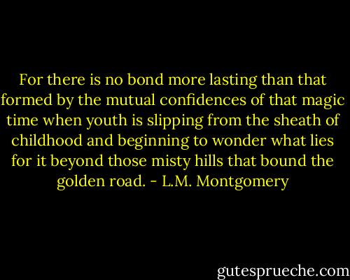 For there is no bond more lasting than that formed by<br />the mutual confidences of that magic time when youth is slipping from<br />the sheath of childhood and beginning to wonder what lies for it beyond<br />those misty hills that bound the golden road. - L.M. Montgomery