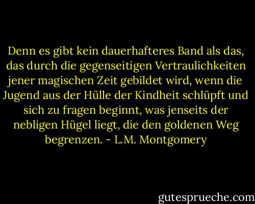 Denn es gibt kein dauerhafteres Band als das, das durch<br />die gegenseitigen Vertraulichkeiten jener magischen Zeit gebildet wird, wenn die Jugend aus<br />der Hülle der Kindheit schlüpft und sich zu fragen beginnt, was jenseits<br />der nebligen Hügel liegt, die den goldenen Weg begrenzen. - L.M. Montgomery<
