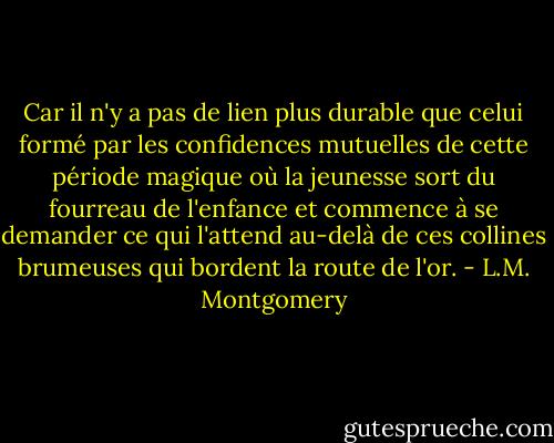 Car il n'y a pas de lien plus durable que celui formé par<br />les confidences mutuelles de cette période magique où la jeunesse sort<br />du fourreau de l'enfance et commence à se demander ce qui l'attend au-delà<br />de ces collines brumeuses qui bordent la route de l'or. - L.M. Montgomery