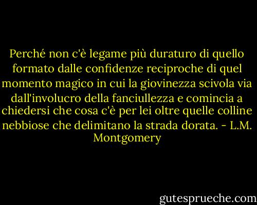 Perché non c'è legame più duraturo di quello formato dalle<br />confidenze reciproche di quel momento magico in cui la giovinezza scivola via dall'involucro della fanciullezza e comincia a chiedersi che cosa c'è per lei oltre<br />quelle colline nebbiose che delimitano la strada dorata. - L.M. Montgomery
