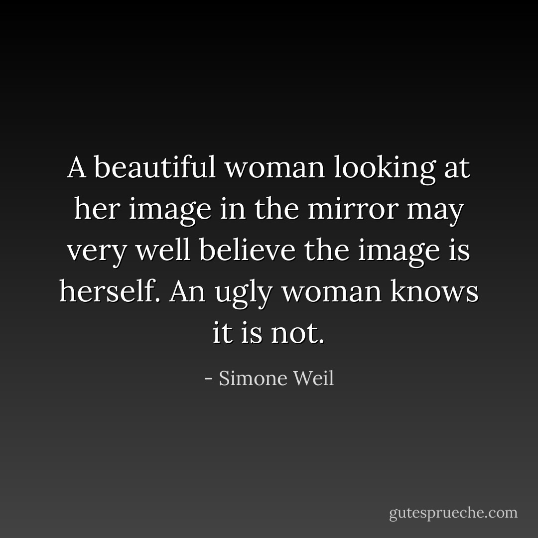 A beautiful woman looking at her image in the mirror may very well believe the image is herself. An ugly woman knows it is not. - Simone Weil