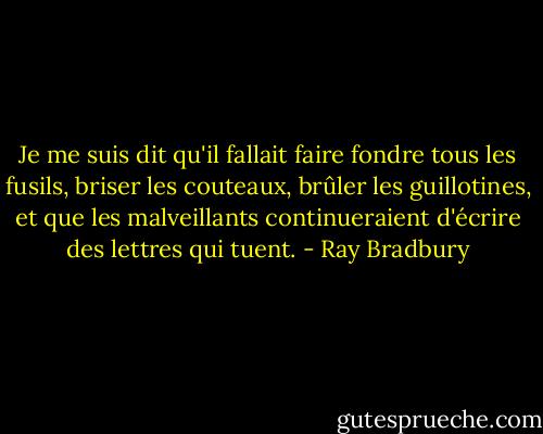 Je me suis dit qu'il fallait faire fondre tous les fusils, briser les couteaux, brûler les guillotines, et que les malveillants continueraient d'écrire des lettres qui tuent. - Ray Bradbury