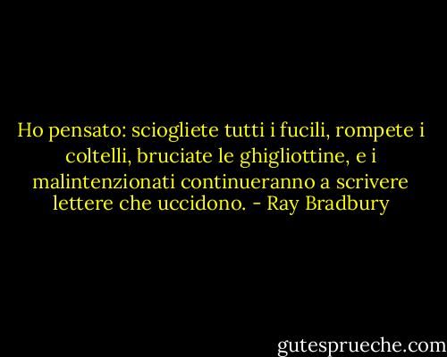 Ho pensato: sciogliete tutti i fucili, rompete i coltelli, bruciate le ghigliottine, e i malintenzionati continueranno a scrivere lettere che uccidono. - Ray Bradbury