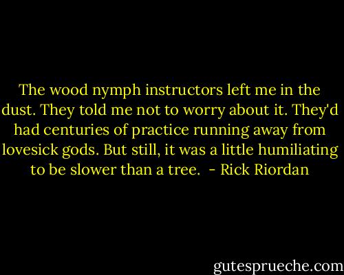 The wood nymph instructors left me in the dust. They told me not to worry about it. They'd had centuries of practice running away from lovesick gods. But still, it was a little humiliating to be slower than a tree.  - Rick Riordan