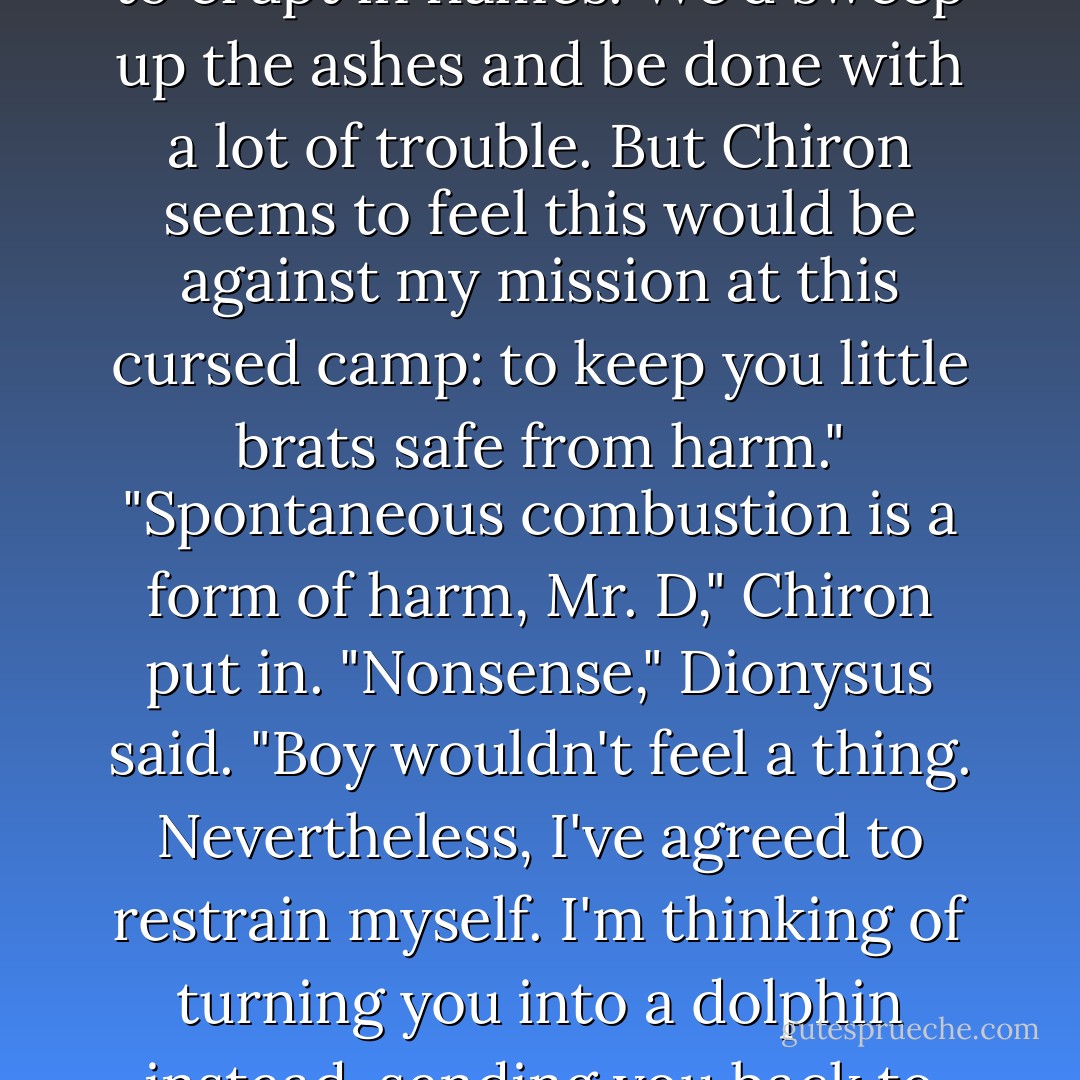 If I had my way," Dionysus said, "I would cause your molecules to erupt in flames. We'd sweep up the ashes and be done with a lot of trouble. But Chiron seems to feel this would be against my mission at this cursed camp: to keep you little brats safe from harm."<br />"Spontaneous combustion is a form of harm, Mr. D," Chiron put in.<br />"Nonsense," Dionysus said. "Boy wouldn't feel a thing. Nevertheless, I've agreed to restrain myself. I'm thinking of turning you into a dolphin instead, sending you back to your father. - Rick Riordan