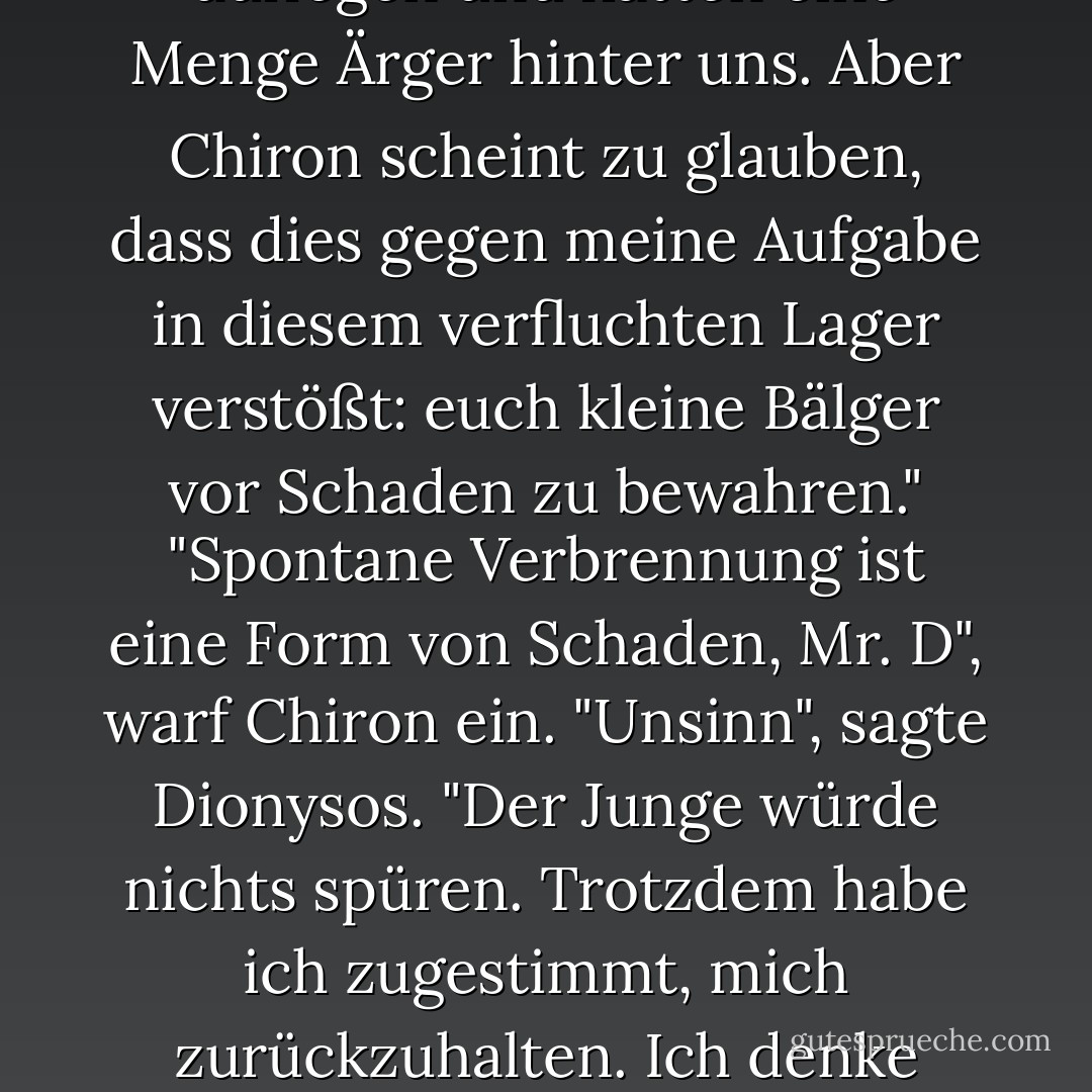 Wenn es nach mir ginge", sagte Dionysos, "würde ich eure Moleküle in Flammen aufgehen lassen. Wir würden die Asche auffegen und hätten eine Menge Ärger hinter uns. Aber Chiron scheint zu glauben, dass dies gegen meine Aufgabe in diesem verfluchten Lager verstößt: euch kleine Bälger vor Schaden zu bewahren."<br />"Spontane Verbrennung ist eine Form von Schaden, Mr. D", warf Chiron ein.<br />"Unsinn", sagte Dionysos. "Der Junge würde nichts spüren. Trotzdem habe ich zugestimmt, mich zurückzuhalten. Ich denke daran, dich stattdessen in einen Delphin zu verwandeln und dich zu deinem Vater zurückzuschicken. - Rick Riordan<