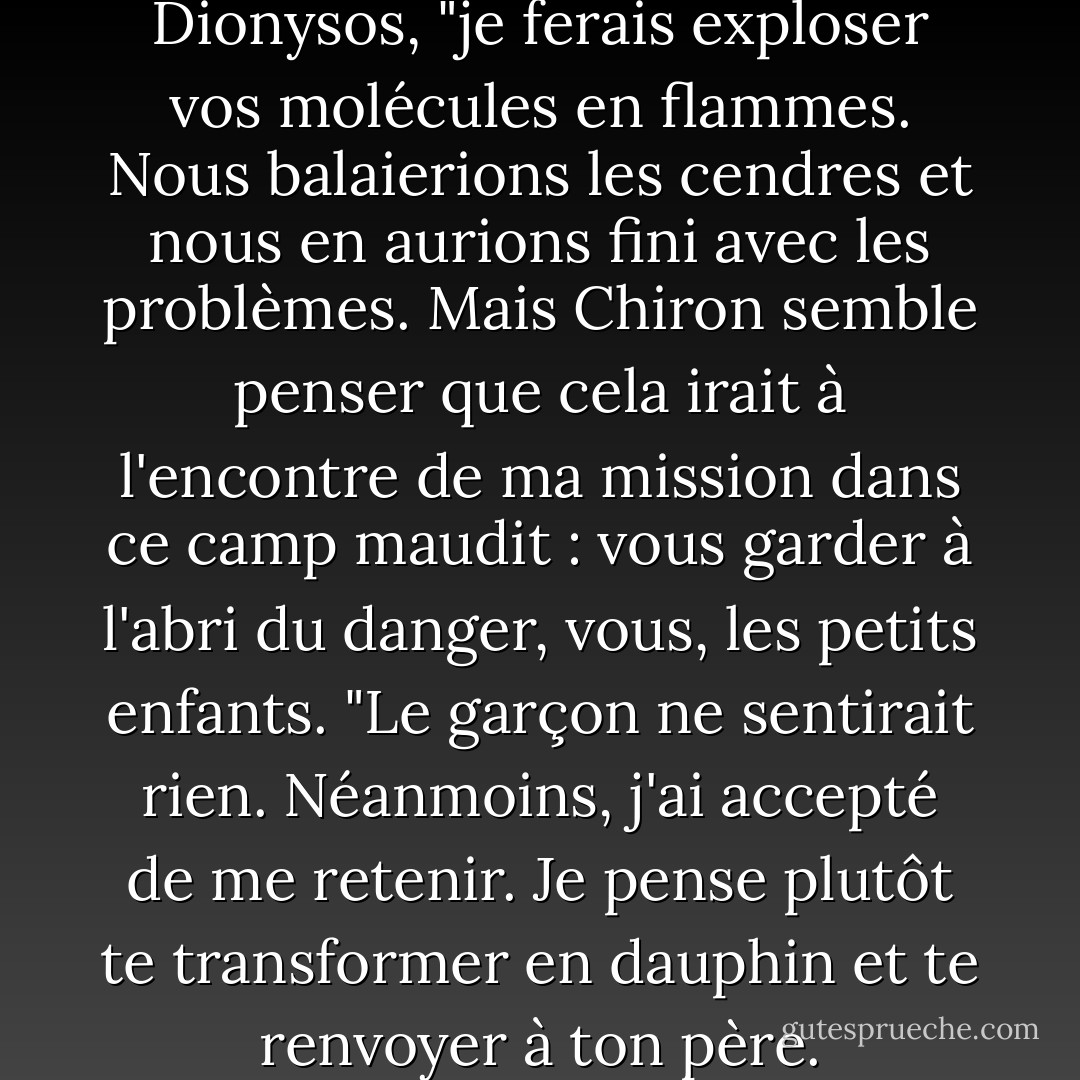 S'il n'en tenait qu'à moi", dit Dionysos, "je ferais exploser vos molécules en flammes. Nous balaierions les cendres et nous en aurions fini avec les problèmes. Mais Chiron semble penser que cela irait à l'encontre de ma mission dans ce camp maudit : vous garder à l'abri du danger, vous, les petits enfants. "Le garçon ne sentirait rien. Néanmoins, j'ai accepté de me retenir. Je pense plutôt te transformer en dauphin et te renvoyer à ton père. - Rick Riordan