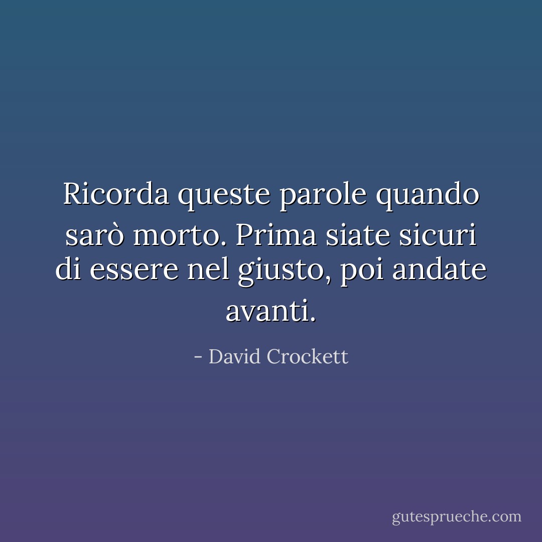 Ricorda queste parole quando sarò morto. Prima siate sicuri di essere nel giusto, poi andate avanti. - David Crockett