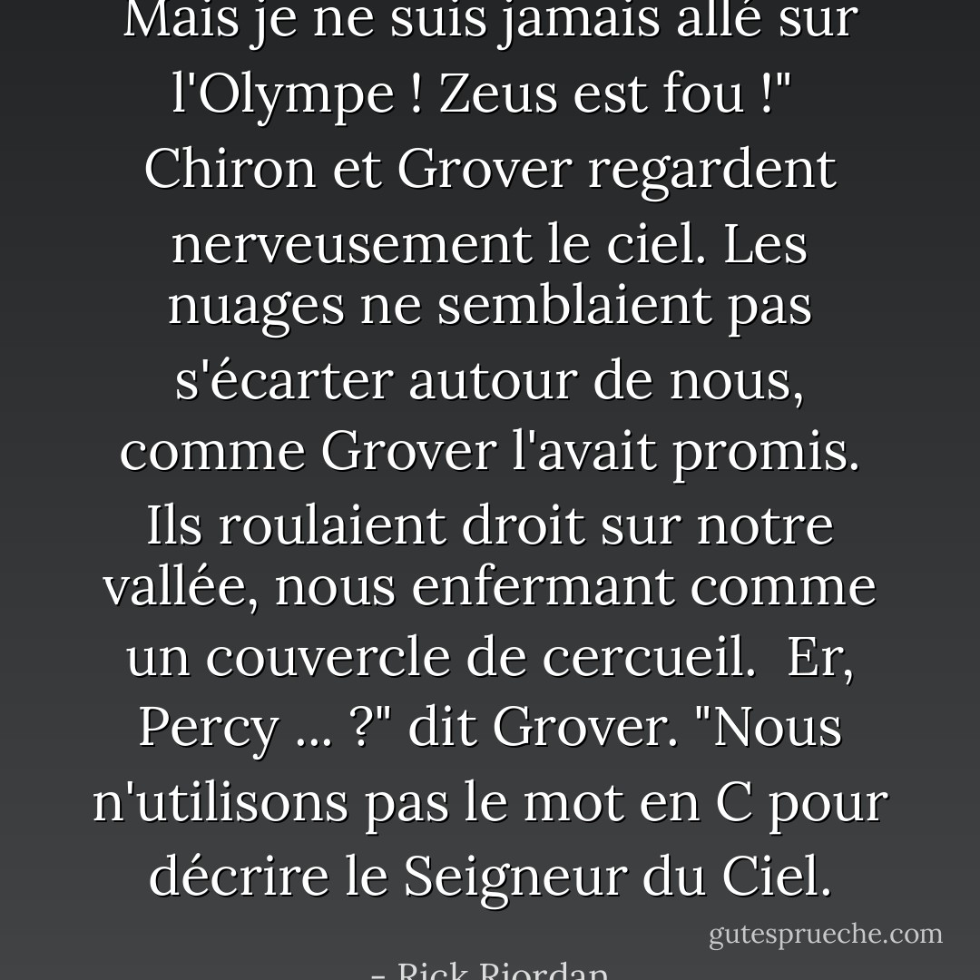 Mais je ne suis jamais allé sur l'Olympe ! Zeus est fou !"<br /><br />Chiron et Grover regardent nerveusement le ciel. Les nuages ne semblaient pas s'écarter autour de nous, comme Grover l'avait promis. Ils roulaient droit sur notre vallée, nous enfermant comme un couvercle de cercueil.<br /><br />Er, Percy ... ?" dit Grover. "Nous n'utilisons pas le mot en C pour décrire le Seigneur du Ciel. - Rick Riordan