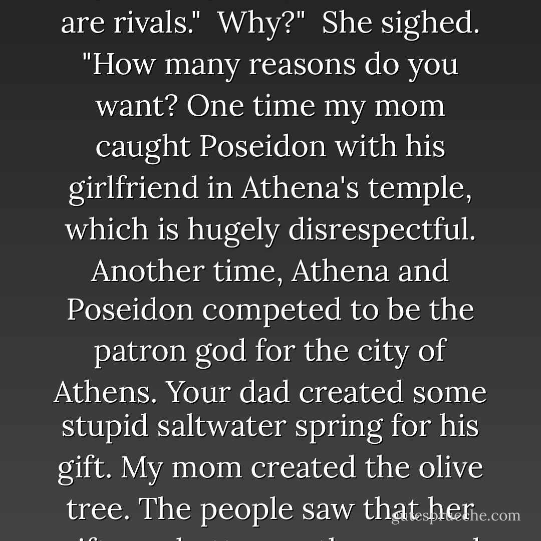 Remind me again-why do you hate me so much?"<br /><br />I don't hate you."<br /><br />Could've fooled me."<br /><br />She folded her cap of invisibility. "Look...we're just not supposed to get along, okay? Our parents are rivals."<br /><br />Why?"<br /><br />She sighed. "How many reasons do you want? One time my mom caught Poseidon with his girlfriend in Athena's temple, which is hugely disrespectful. Another time, Athena and Poseidon competed to be the patron god for the city of Athens. Your dad created some stupid saltwater spring for his gift. My mom created the olive tree. The people saw that her gift was better, so they named the city after her."<br /><br />They must really like olives."<br /><br />Oh, forget it."<br /><br />Now, if she'd invented pizza-<i>that</i> I could understand. - Rick Riordan