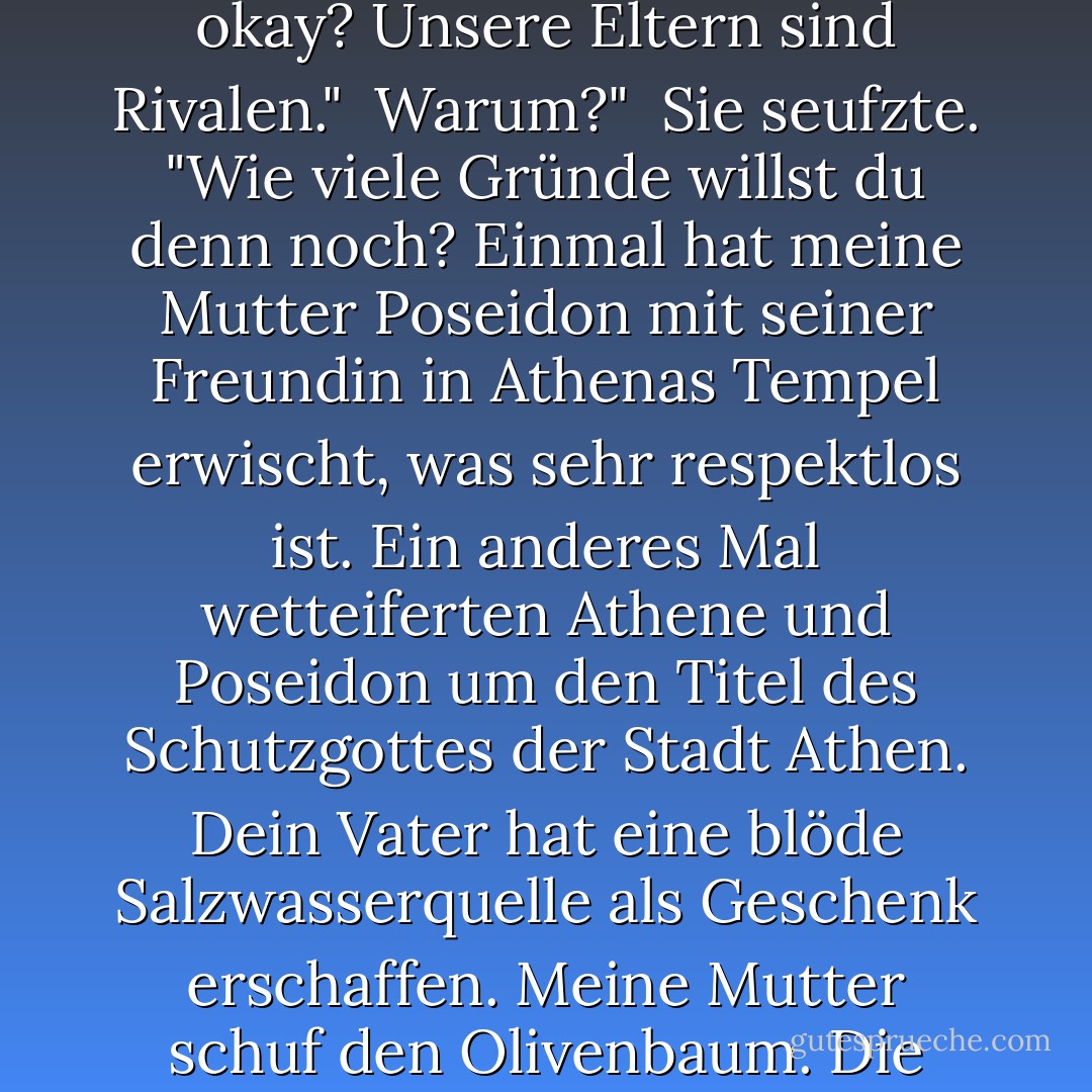 Erinnere mich noch einmal daran, warum du mich so sehr hasst."<br /><br />Ich hasse dich nicht."<br /><br />Das hätte ich mir denken können."<br /><br />Sie klappte ihre Tarnkappe zusammen. "Sieh mal ... wir sollen einfach nicht miteinander auskommen, okay? Unsere Eltern sind Rivalen."<br /><br />Warum?"<br /><br />Sie seufzte. "Wie viele Gründe willst du denn noch? Einmal hat meine Mutter Poseidon mit seiner Freundin in Athenas Tempel erwischt, was sehr respektlos ist. Ein anderes Mal wetteiferten Athene und Poseidon um den Titel des Schutzgottes der Stadt Athen. Dein Vater hat eine blöde Salzwasserquelle als Geschenk erschaffen. Meine Mutter schuf den Olivenbaum. Die Leute sahen, dass ihre Gabe besser war, also benannten sie die Stadt nach ihr."<br /><br />Die müssen Oliven wirklich mögen."<br /><br />Oh, vergiss es."<br /><br />Nun, wenn sie die Pizza erfunden hätte -<i>das</i> könnte ich verstehen. - Rick Riordan<