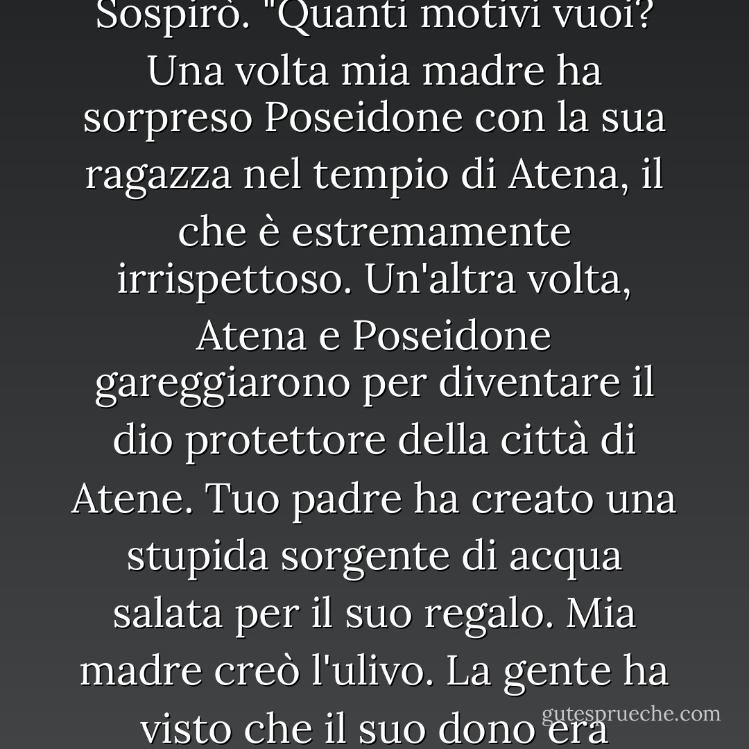 Ricordami di nuovo: perché mi odi così tanto?"<br /><br />Non ti odio."<br /><br />Potevi ingannarmi."<br /><br />Ripiegò il suo cappuccio dell'invisibilità. "Senti... è normale che non andiamo d'accordo, ok? I nostri genitori sono rivali."<br /><br />Perché?"<br /><br />Sospirò. "Quanti motivi vuoi? Una volta mia madre ha sorpreso Poseidone con la sua ragazza nel tempio di Atena, il che è estremamente irrispettoso. Un'altra volta, Atena e Poseidone gareggiarono per diventare il dio protettore della città di Atene. Tuo padre ha creato una stupida sorgente di acqua salata per il suo regalo. Mia madre creò l'ulivo. La gente ha visto che il suo dono era migliore, così hanno dato il suo nome alla città."<br /><br />Dovrebbe piacergli molto l'ulivo."<br /><br />Oh, lascia perdere."<br /><br />Ora, se avesse inventato la pizza-<i>quello</i> potrei capire. - Rick Riordan