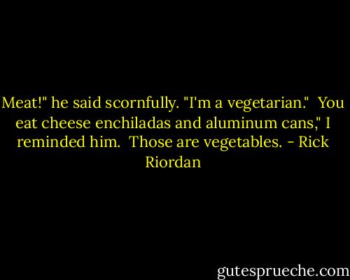 Meat!" he said scornfully. "I'm a vegetarian."<br /><br />You eat cheese enchiladas and aluminum cans," I reminded him.<br /><br />Those are vegetables. - Rick Riordan