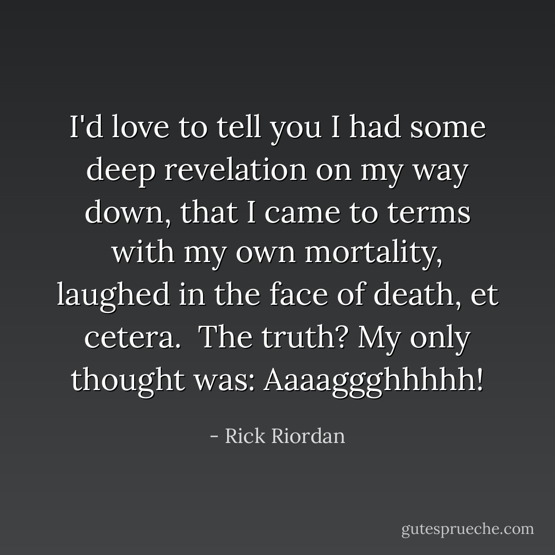 I'd love to tell you I had some deep revelation on my way down, that I came to terms with my own mortality, laughed in the face of death, et cetera.<br /><br />The truth? My only thought was: Aaaaggghhhhh! - Rick Riordan