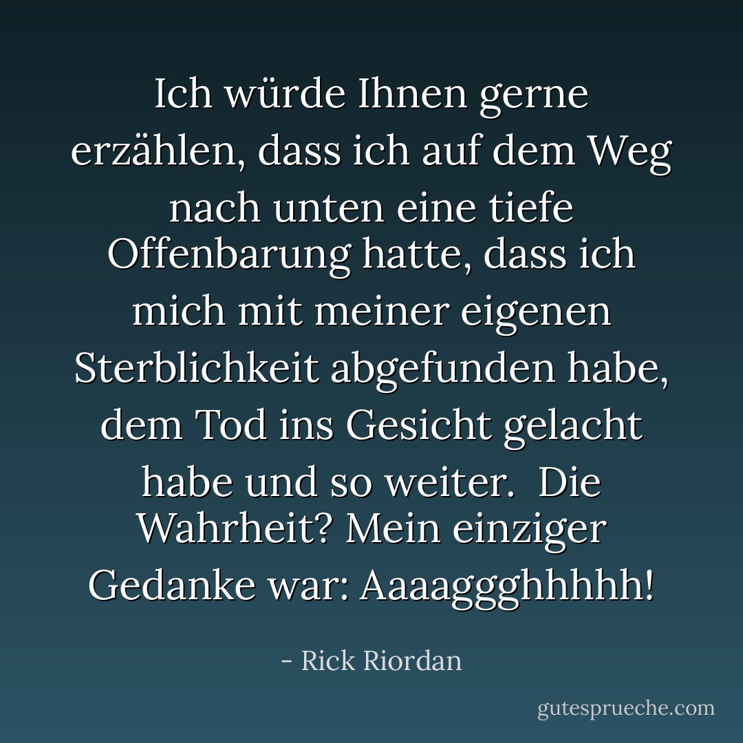 Ich würde Ihnen gerne erzählen, dass ich auf dem Weg nach unten eine tiefe Offenbarung hatte, dass ich mich mit meiner eigenen Sterblichkeit abgefunden habe, dem Tod ins Gesicht gelacht habe und so weiter.<br /><br />Die Wahrheit? Mein einziger Gedanke war: Aaaaggghhhhh! - Rick Riordan<