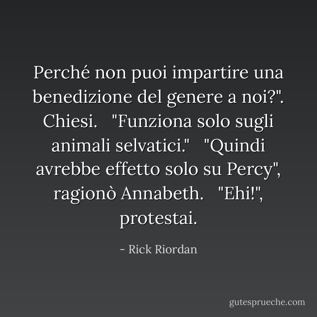 Perché non puoi impartire una benedizione del genere a noi?". Chiesi.<br /><br /> "Funziona solo sugli animali selvatici."<br /><br /> "Quindi avrebbe effetto solo su Percy", ragionò Annabeth.<br /><br /> "Ehi!", protestai. - Rick Riordan
