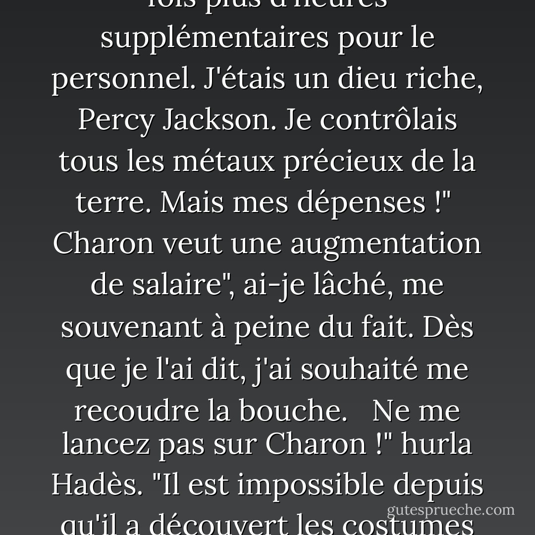 Avez-vous la moindre idée de l'ampleur qu'a prise mon royaume au cours du seul siècle dernier, du nombre de lotissements que j'ai dû ouvrir ?"<br /><br /> J'ouvris la bouche pour répondre, mais Hadès était sur une lancée maintenant.<br /><br />Plus de goules de sécurité, gémit-il. "Des problèmes de circulation au pavillon du jugement. Deux fois plus d'heures supplémentaires pour le personnel. J'étais un dieu riche, Percy Jackson. Je contrôlais tous les métaux précieux de la terre. Mais mes dépenses !"<br /><br />Charon veut une augmentation de salaire", ai-je lâché, me souvenant à peine du fait. Dès que je l'ai dit, j'ai souhaité me recoudre la bouche. <br /><br />Ne me lancez pas sur Charon !" hurla Hadès. "Il est impossible depuis qu'il a découvert les costumes italiens ! Il y a des problèmes partout, et je dois m'en occuper personnellement. Rien que le temps de trajet entre le palais et les portes suffit à me rendre fou ! Et les morts continuent d'arriver. Non, mon Dieu. Je n'ai pas besoin d'aide pour trouver des sujets ! Je n'ai pas demandé cette guerre. - Rick Riordan