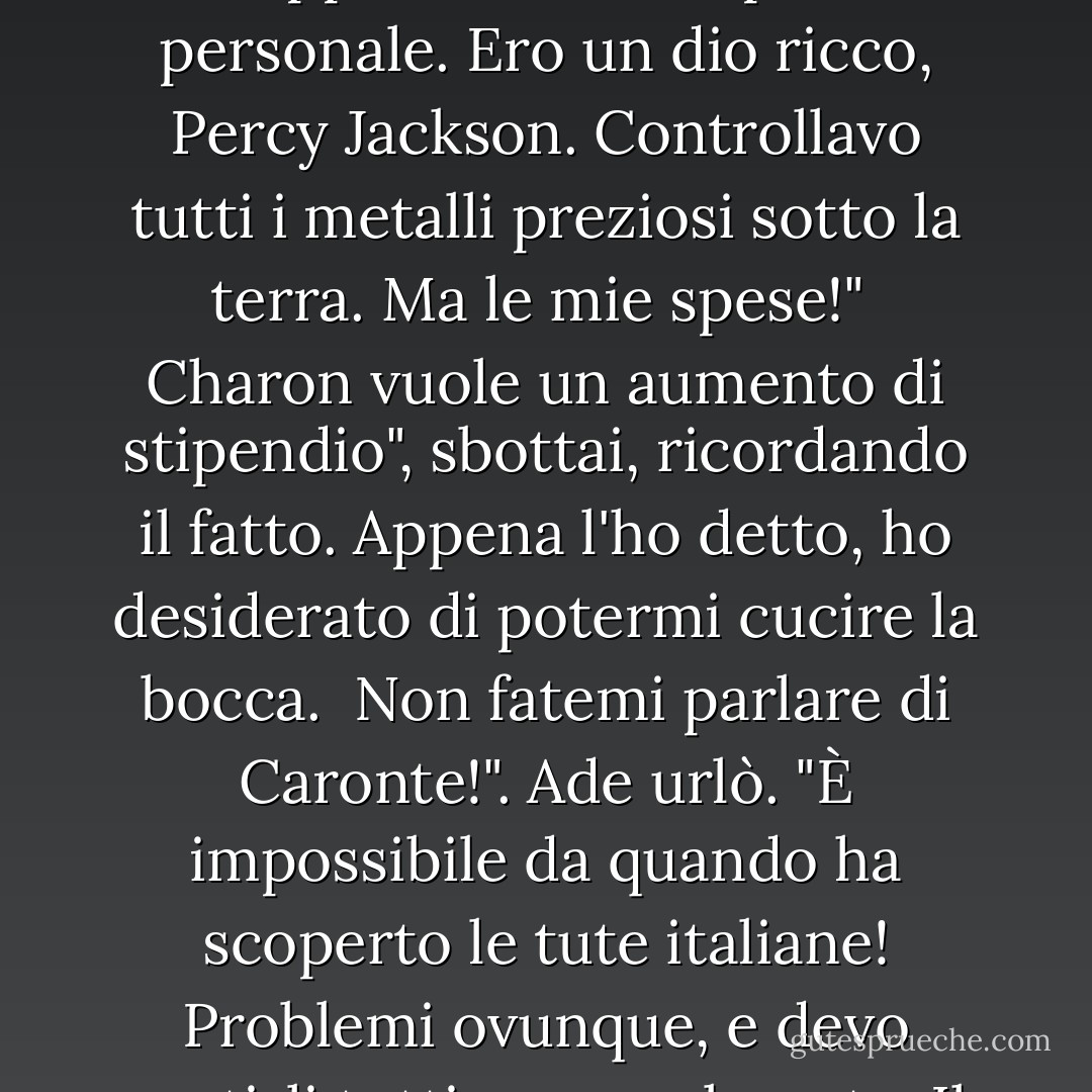 Hai idea di quanto si sia ingrandito il mio regno solo in quest'ultimo secolo, di quante suddivisioni ho dovuto aprire?"<br /><br />Aprii la bocca per replicare, ma Ade era in fibrillazione ora.<br /><br />Altri demoni della sicurezza", gemette. "Problemi di traffico al padiglione del giudizio. Doppi straordinari per il personale. Ero un dio ricco, Percy Jackson. Controllavo tutti i metalli preziosi sotto la terra. Ma le mie spese!"<br /><br />Charon vuole un aumento di stipendio", sbottai, ricordando il fatto. Appena l'ho detto, ho desiderato di potermi cucire la bocca.<br /><br />Non fatemi parlare di Caronte!". Ade urlò. "È impossibile da quando ha scoperto le tute italiane! Problemi ovunque, e devo gestirli tutti personalmente. Il solo tempo di percorrenza dal palazzo ai cancelli è sufficiente a farmi impazzire! E i morti continuano ad arrivare. No, figlioccio. Non ho bisogno di aiuto per ottenere i sudditi! Non ho chiesto io questa guerra. - Rick Riordan