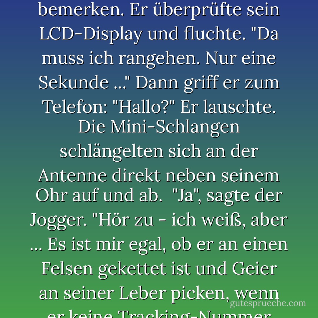 Der Jogger seufzte. Er zückte sein Handy und meine Augen wurden groß, denn es glühte in einem bläulichen Licht. Als er die Antenne ausfuhr, begannen sich zwei Kreaturen darum zu winden - grüne Schlangen, nicht größer als Regenwürmer.<br /><br />Der Jogger schien es nicht zu bemerken. Er überprüfte sein LCD-Display und fluchte. "Da muss ich rangehen. Nur eine Sekunde ..." Dann griff er zum Telefon: "Hallo?" Er lauschte. Die Mini-Schlangen schlängelten sich an der Antenne direkt neben seinem Ohr auf und ab.<br /><br />"Ja", sagte der Jogger. "Hör zu - ich weiß, aber ... Es ist mir egal, ob er an einen Felsen gekettet ist und Geier an seiner Leber picken, wenn er keine Tracking-Nummer hat, können wir sein Paket nicht finden.... Ein Geschenk an die Menschheit, toll... Wissen Sie, wie viele von denen wir ausliefern... Ach, egal. Hören Sie, verweisen Sie ihn einfach an Eris vom Kundenservice. Ich muss los. - Rick Riordan<
