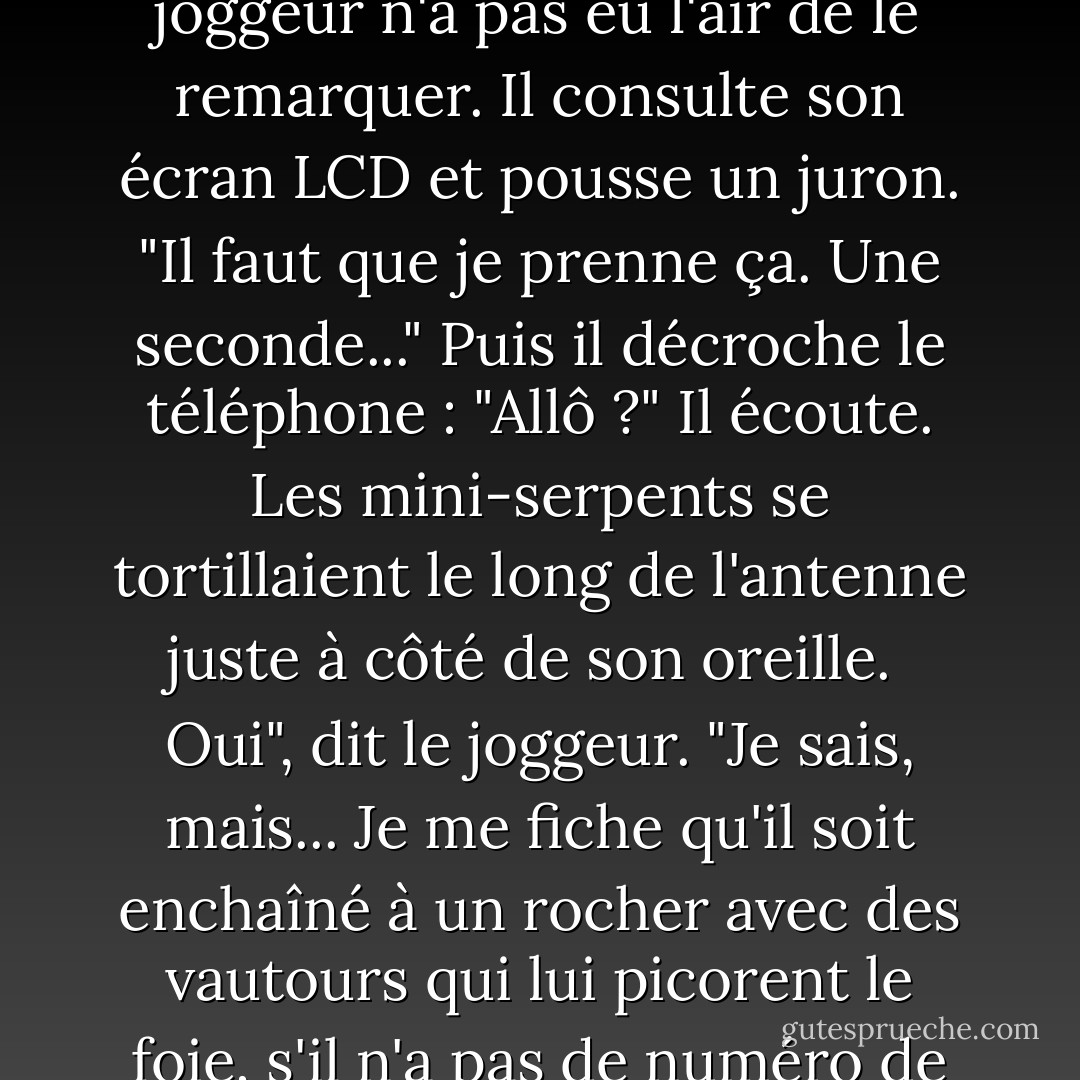 Le joggeur a soupiré. Il a sorti son téléphone et mes yeux se sont agrandis, car il brillait d'une lumière bleutée. Lorsqu'il a déployé l'antenne, deux créatures se sont mises à se tortiller autour d'elle - des serpents verts, pas plus gros que des vers de terre.<br /><br />Le joggeur n'a pas eu l'air de le remarquer. Il consulte son écran LCD et pousse un juron. "Il faut que je prenne ça. Une seconde..." Puis il décroche le téléphone : "Allô ?" Il écoute. Les mini-serpents se tortillaient le long de l'antenne juste à côté de son oreille.<br /><br />Oui", dit le joggeur. "Je sais, mais... Je me fiche qu'il soit enchaîné à un rocher avec des vautours qui lui picorent le foie, s'il n'a pas de numéro de suivi, nous ne pouvons pas localiser son paquet....Un cadeau à l'humanité, génial.... Vous savez combien nous en livrons... Oh, peu importe. Ecoutez, renvoyez-le au service clientèle d'Eris. Je dois y aller. - Rick Riordan