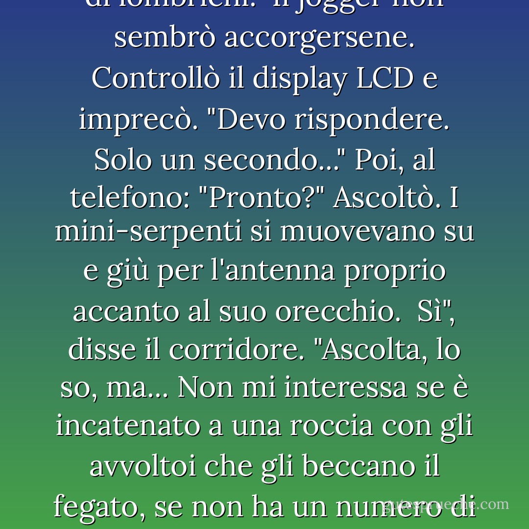 Il corridore sospirò. Tirò fuori il suo telefono e i miei occhi diventarono grandi, perché brillava di una luce bluastra. Quando allungò l'antenna, due creature iniziarono a contorcersi intorno ad essa: serpenti verdi, non più grandi di lombrichi.<br /><br />Il jogger non sembrò accorgersene. Controllò il display LCD e imprecò. "Devo rispondere. Solo un secondo..." Poi, al telefono: "Pronto?" Ascoltò. I mini-serpenti si muovevano su e giù per l'antenna proprio accanto al suo orecchio.<br /><br />Sì", disse il corridore. "Ascolta, lo so, ma... Non mi interessa se è incatenato a una roccia con gli avvoltoi che gli beccano il fegato, se non ha un numero di tracciamento, se non possiamo localizzare il suo pacco....Un dono all'umanità, grande... Sai quanti ne consegniamo... Oh, non importa. Senti, fallo parlare con Eris del servizio clienti. Devo andare. - Rick Riordan