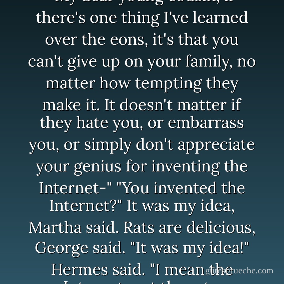 Hermes gazed up at the stars. "My dear young cousin, if there's one thing I've learned over the eons, it's that you can't give up on your family, no matter how tempting they make it. It doesn't matter if they hate you, or embarrass you, or simply don't appreciate your genius for inventing the Internet-"<br />"You invented the Internet?"<br /><i>It was my idea</i>, Martha said.<br /><i>Rats are delicious</i>, George said.<br />"It was my idea!" Hermes said. "I mean the Internet, not the rats. - Rick Riordan