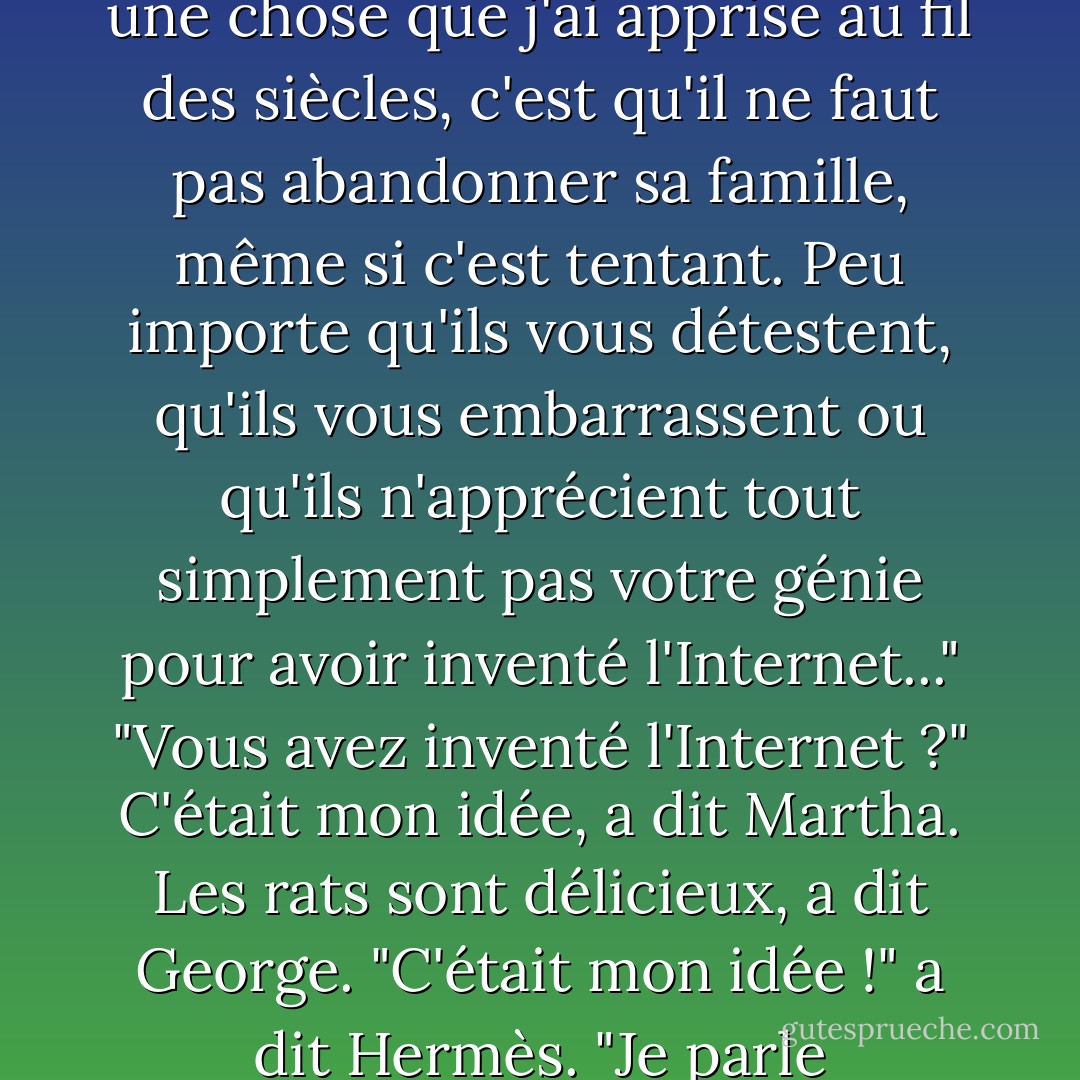 Hermès contempla les étoiles. "Mon cher jeune cousin, s'il y a une chose que j'ai apprise au fil des siècles, c'est qu'il ne faut pas abandonner sa famille, même si c'est tentant. Peu importe qu'ils vous détestent, qu'ils vous embarrassent ou qu'ils n'apprécient tout simplement pas votre génie pour avoir inventé l'Internet..."<br />"Vous avez inventé l'Internet ?"<br /><i>C'était mon idée</i>, a dit Martha.<br /><i>Les rats sont délicieux</i>, a dit George.<br />"C'était mon idée !" a dit Hermès. "Je parle d'Internet, pas des rats. - Rick Riordan