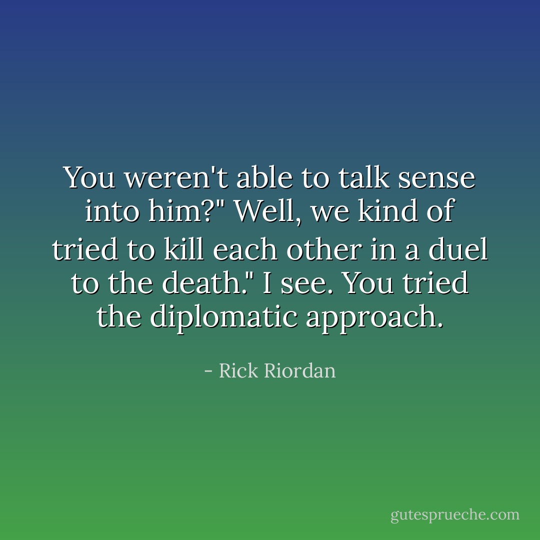 You weren't able to talk sense into him?"<br />Well, we kind of tried to kill each other in a duel to the death."<br />I see. You tried the diplomatic approach. - Rick Riordan