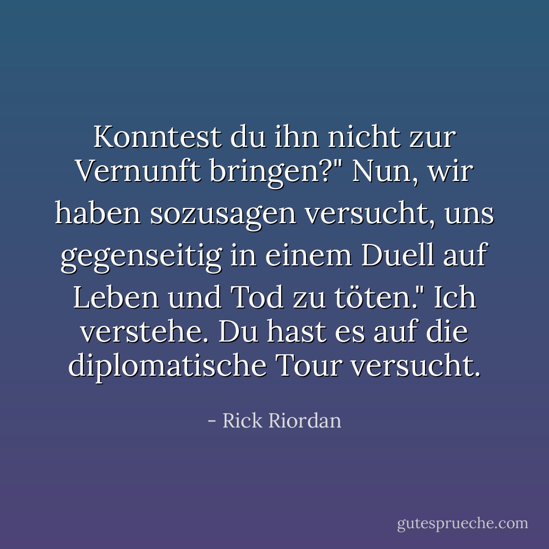 Konntest du ihn nicht zur Vernunft bringen?"<br />Nun, wir haben sozusagen versucht, uns gegenseitig in einem Duell auf Leben und Tod zu töten."<br />Ich verstehe. Du hast es auf die diplomatische Tour versucht. - Rick Riordan<