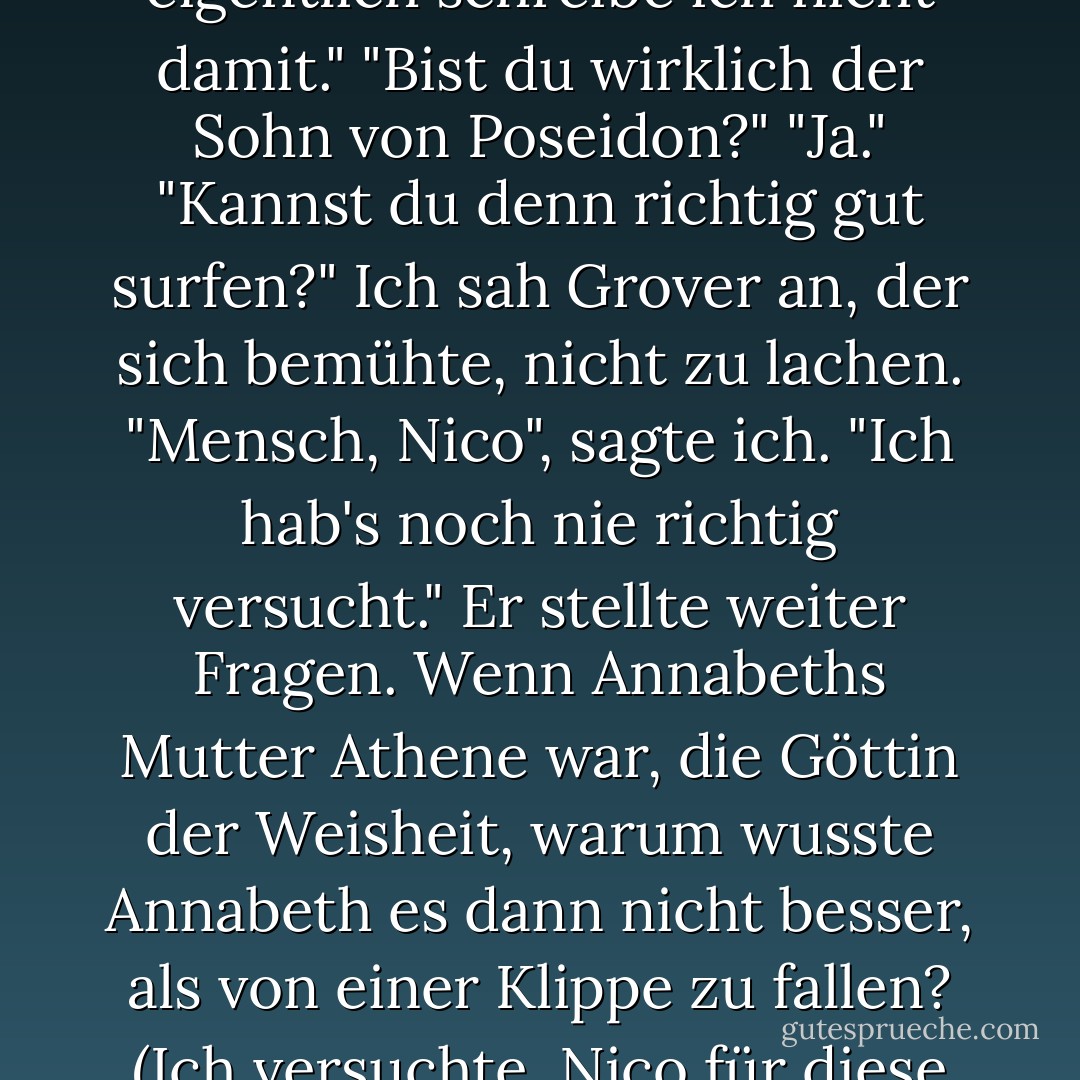 Hey, kann ich mal das Schwert sehen, das du benutzt hast?"<br />Ich zeigte ihm Riptide und erklärte ihm, wie es sich von einem Stift in ein Schwert verwandelt, wenn man es aufklappt.<br />"Cool! Geht dem jemals die Tinte aus?"<br />"Na ja, eigentlich schreibe ich nicht damit."<br />"Bist du wirklich der Sohn von Poseidon?"<br />"Ja."<br />"Kannst du denn richtig gut surfen?"<br />Ich sah Grover an, der sich bemühte, nicht zu lachen.<br />"Mensch, Nico", sagte ich. "Ich hab's noch nie richtig versucht."<br />Er stellte weiter Fragen. Wenn Annabeths Mutter Athene war, die Göttin der Weisheit, warum wusste Annabeth es dann nicht besser, als von einer Klippe zu fallen? (Ich versuchte, Nico für diese Frage nicht zu erwürgen.) War Annabeth meine Freundin? (An diesem Punkt war ich bereit, den Jungen in einen Sack mit Fleischgeschmack zu stecken und ihn den Wölfen vorzuwerfen.) - Rick Riordan<