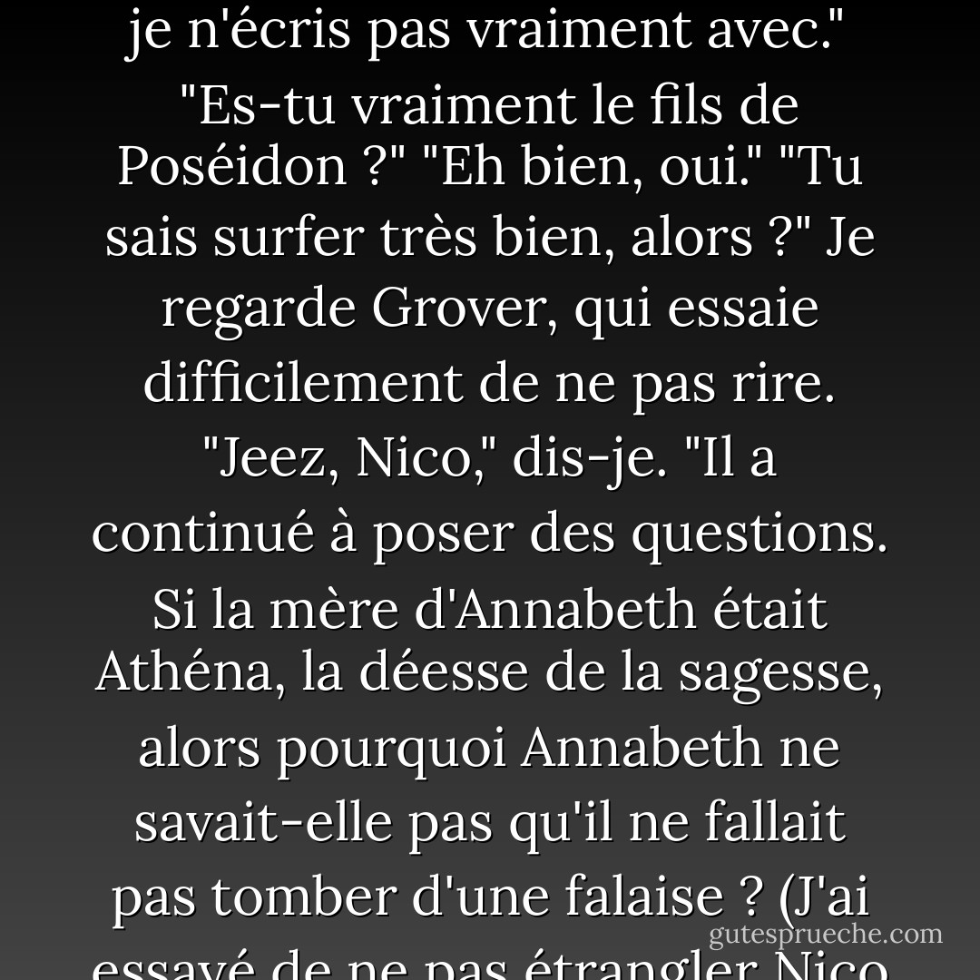 Hé, je peux voir l'épée que tu utilisais ?"<br />Je lui ai montré Riptide, et je lui ai expliqué comment il se transformait d'un stylo en une épée juste en le décapuchonnant.<br />"Cool ! Est-ce qu'il n'y a jamais de panne d'encre ? <br />"Euh, eh bien, je n'écris pas vraiment avec."<br />"Es-tu vraiment le fils de Poséidon ?"<br />"Eh bien, oui."<br />"Tu sais surfer très bien, alors ?"<br />Je regarde Grover, qui essaie difficilement de ne pas rire.<br />"Jeez, Nico," dis-je. "Il a continué à poser des questions. Si la mère d'Annabeth était Athéna, la déesse de la sagesse, alors pourquoi Annabeth ne savait-elle pas qu'il ne fallait pas tomber d'une falaise ? (J'ai essayé de ne pas étrangler Nico pour cette question.) Annabeth était-elle ma petite amie ? (À ce stade, j'étais prêt à mettre le gamin dans un sac aromatisé à la viande et à le jeter aux loups). - Rick Riordan