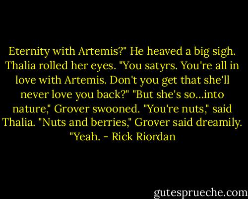 Eternity with Artemis?" He heaved a big sigh.<br />Thalia rolled her eyes. "You satyrs. You're all in love with Artemis. Don't you get that she'll never love you back?"<br />"But she's so…into nature," Grover swooned.<br />"You're nuts," said Thalia.<br />"Nuts and berries," Grover said dreamily. "Yeah. - Rick Riordan