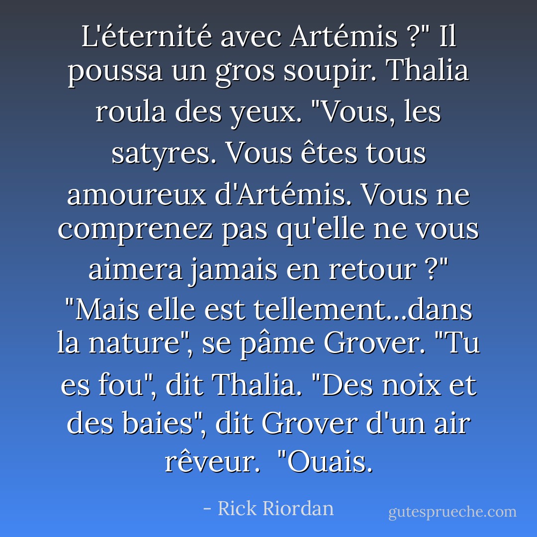 L'éternité avec Artémis ?" Il poussa un gros soupir.<br />Thalia roula des yeux. "Vous, les satyres. Vous êtes tous amoureux d'Artémis. Vous ne comprenez pas qu'elle ne vous aimera jamais en retour ?"<br />"Mais elle est tellement...dans la nature", se pâme Grover.<br />"Tu es fou", dit Thalia.<br />"Des noix et des baies", dit Grover d'un air rêveur. <br />"Ouais. - Rick Riordan