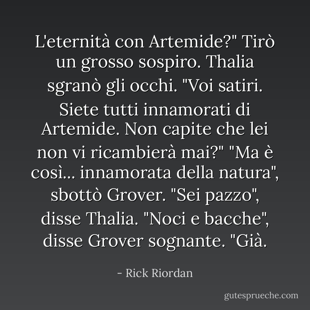 L'eternità con Artemide?" Tirò un grosso sospiro.<br />Thalia sgranò gli occhi. "Voi satiri. Siete tutti innamorati di Artemide. Non capite che lei non vi ricambierà mai?"<br />"Ma è così... innamorata della natura", sbottò Grover.<br />"Sei pazzo", disse Thalia.<br />"Noci e bacche", disse Grover sognante. "Già. - Rick Riordan