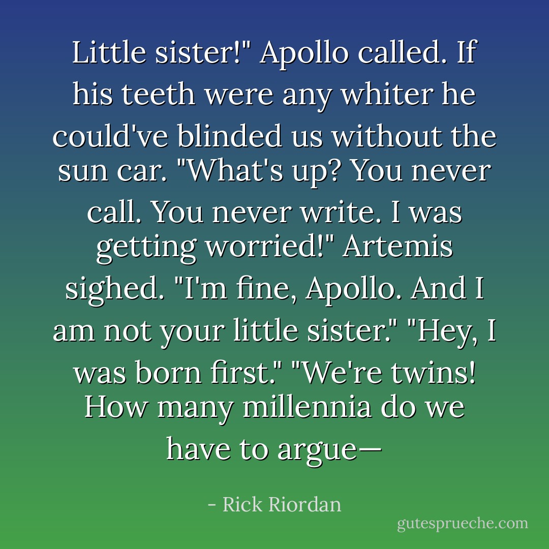 Little sister!" Apollo called. If his teeth were any whiter he could've blinded us without the sun car. "What's up? You never call. You never write. I was getting worried!"<br />Artemis sighed. "I'm fine, Apollo. And I am not your <i>little</i> sister."<br />"Hey, I was born first."<br />"We're twins! How many millennia do we have to argue— - Rick Riordan