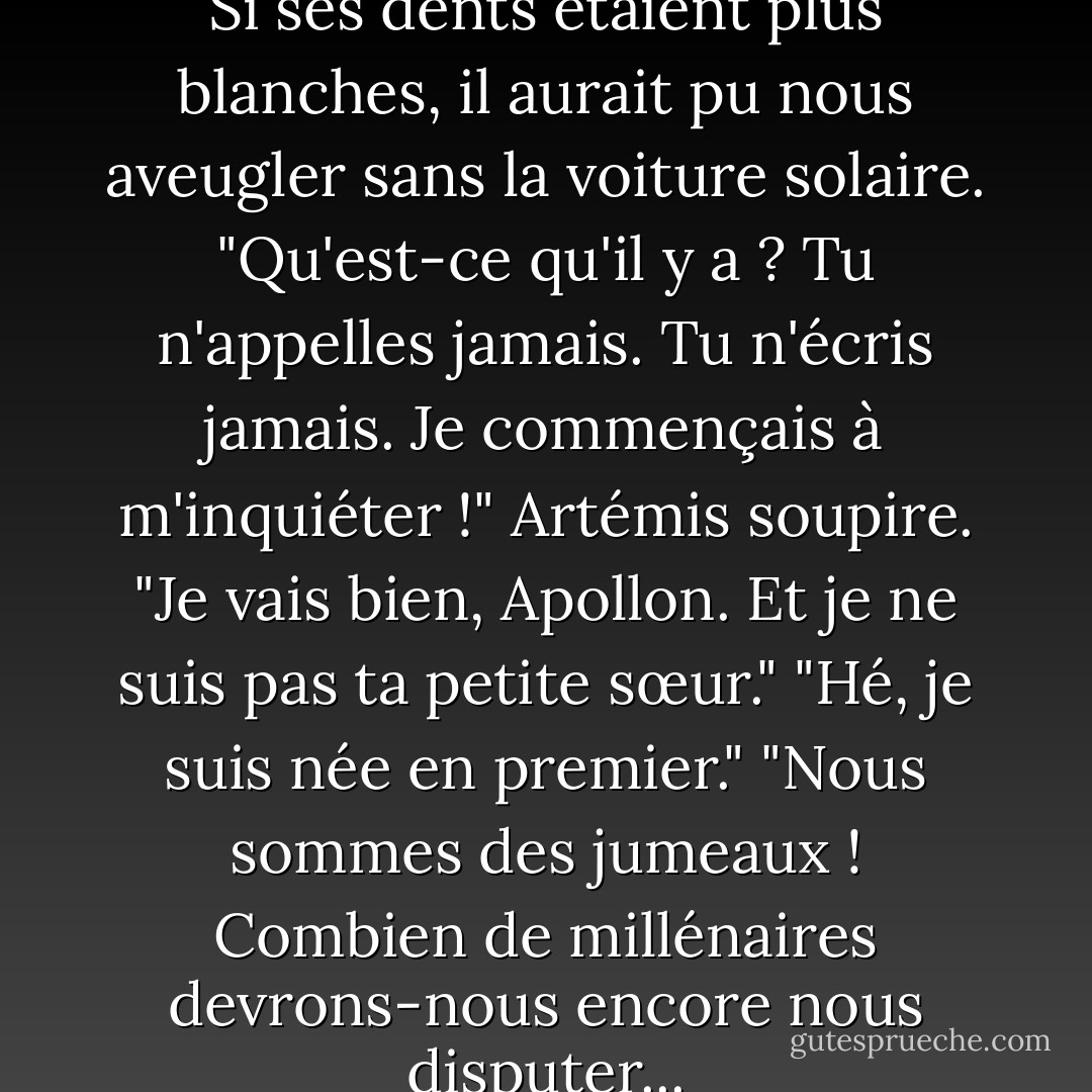 Petite sœur !" Apollo l'appelle. Si ses dents étaient plus blanches, il aurait pu nous aveugler sans la voiture solaire. "Qu'est-ce qu'il y a ? Tu n'appelles jamais. Tu n'écris jamais. Je commençais à m'inquiéter !"<br />Artémis soupire. "Je vais bien, Apollon. Et je ne suis pas ta <i>petite</i> sœur."<br />"Hé, je suis née en premier."<br />"Nous sommes des jumeaux ! Combien de millénaires devrons-nous encore nous disputer... - Rick Riordan