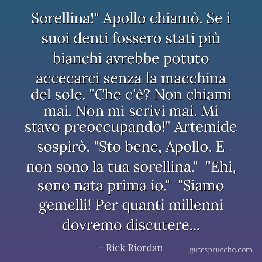 Sorellina!" Apollo chiamò. Se i suoi denti fossero stati più bianchi avrebbe potuto accecarci senza la macchina del sole. "Che c'è? Non chiami mai. Non mi scrivi mai. Mi stavo preoccupando!"<br />Artemide sospirò. "Sto bene, Apollo. E non sono la tua <i>sorellina</i>."<br /> "Ehi, sono nata prima io."<br /> "Siamo gemelli! Per quanti millenni dovremo discutere... - Rick Riordan