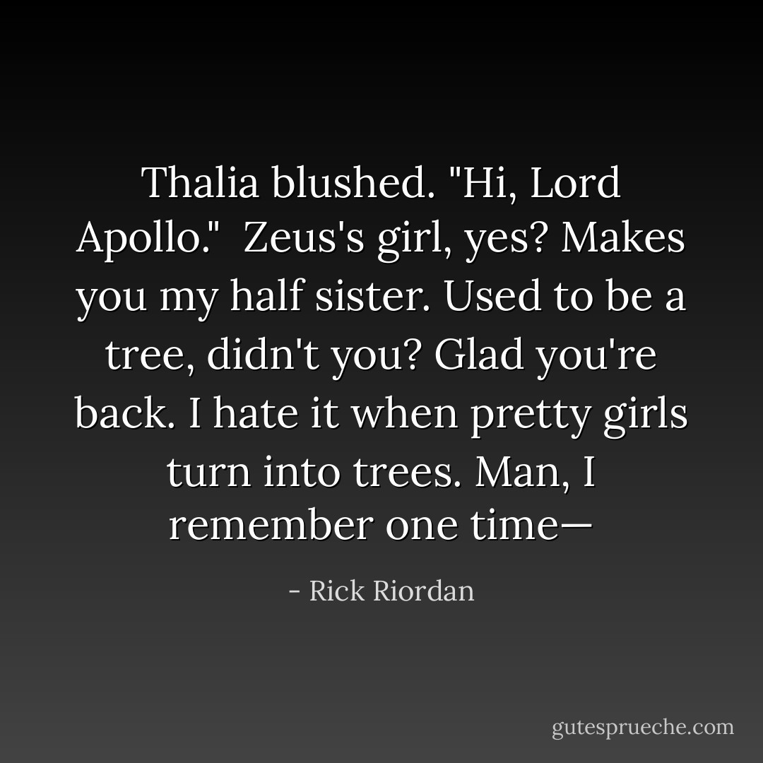 Thalia blushed. "Hi, Lord Apollo."<br /><br />Zeus's girl, yes? Makes you my half sister. Used to be a tree, didn't you? Glad you're back. I hate it when pretty girls turn into trees. Man, I remember one time— - Rick Riordan