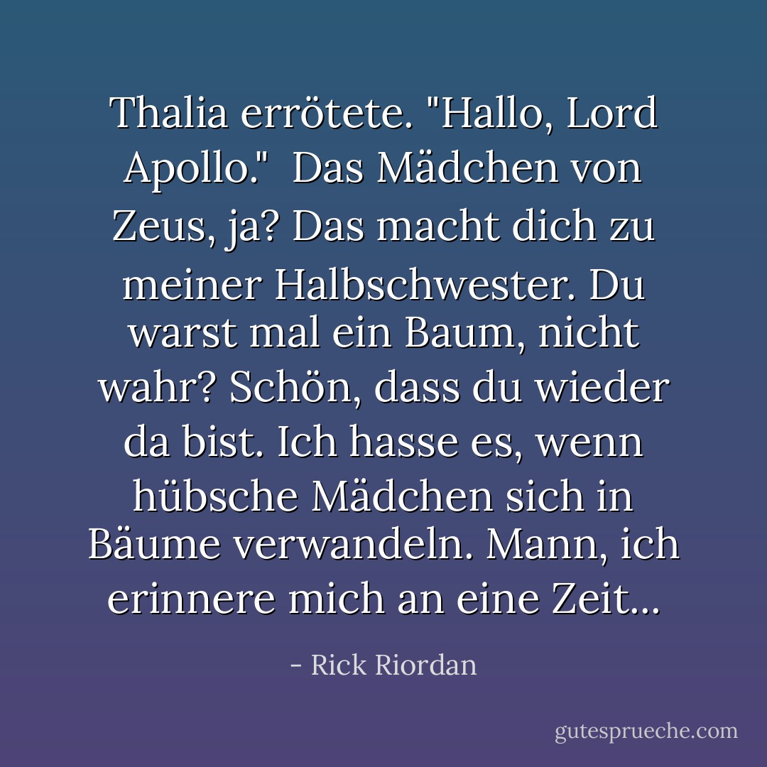 Thalia errötete. "Hallo, Lord Apollo."<br /><br />Das Mädchen von Zeus, ja? Das macht dich zu meiner Halbschwester. Du warst mal ein Baum, nicht wahr? Schön, dass du wieder da bist. Ich hasse es, wenn hübsche Mädchen sich in Bäume verwandeln. Mann, ich erinnere mich an eine Zeit... - Rick Riordan<