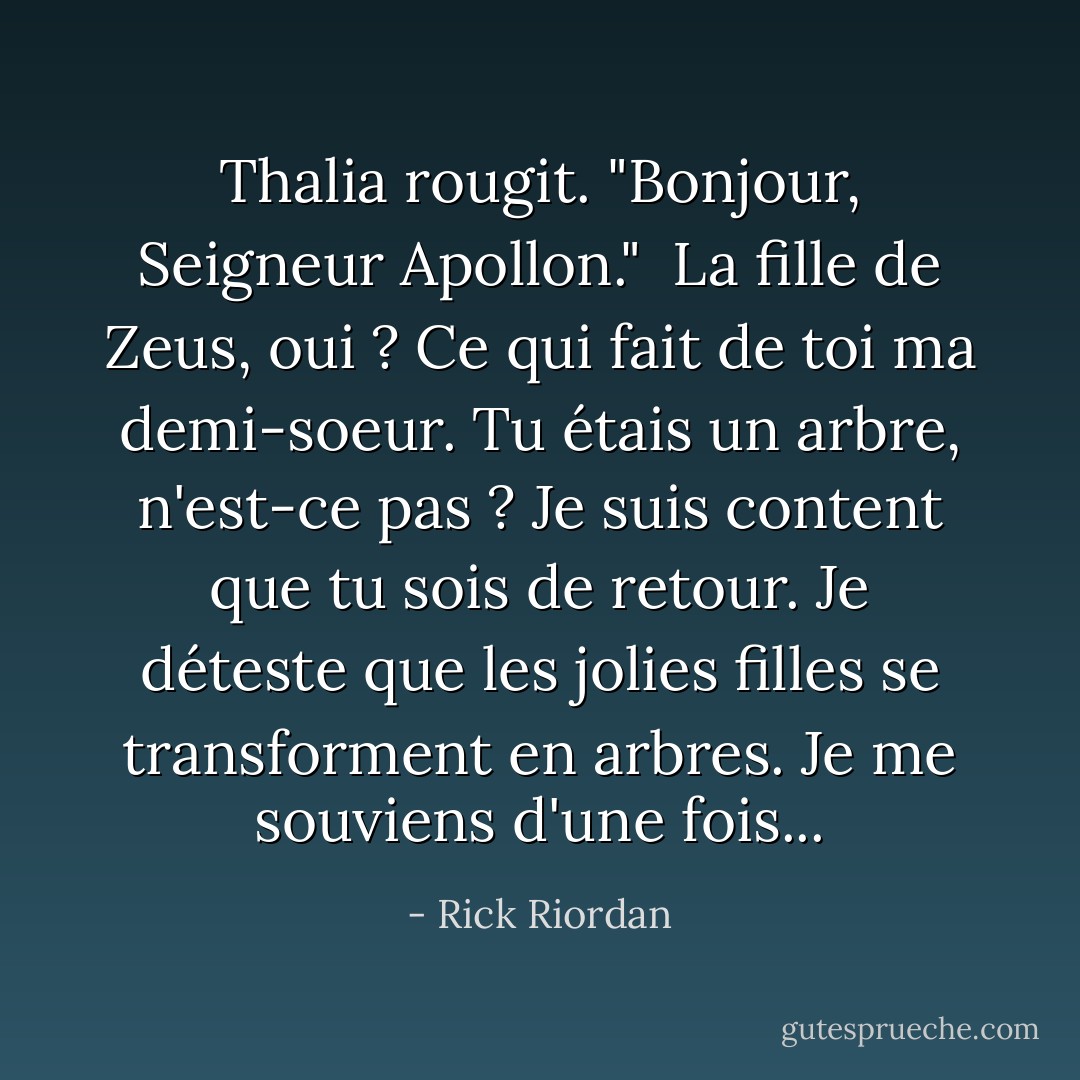 Thalia rougit. "Bonjour, Seigneur Apollon."<br /><br />La fille de Zeus, oui ? Ce qui fait de toi ma demi-soeur. Tu étais un arbre, n'est-ce pas ? Je suis content que tu sois de retour. Je déteste que les jolies filles se transforment en arbres. Je me souviens d'une fois... - Rick Riordan