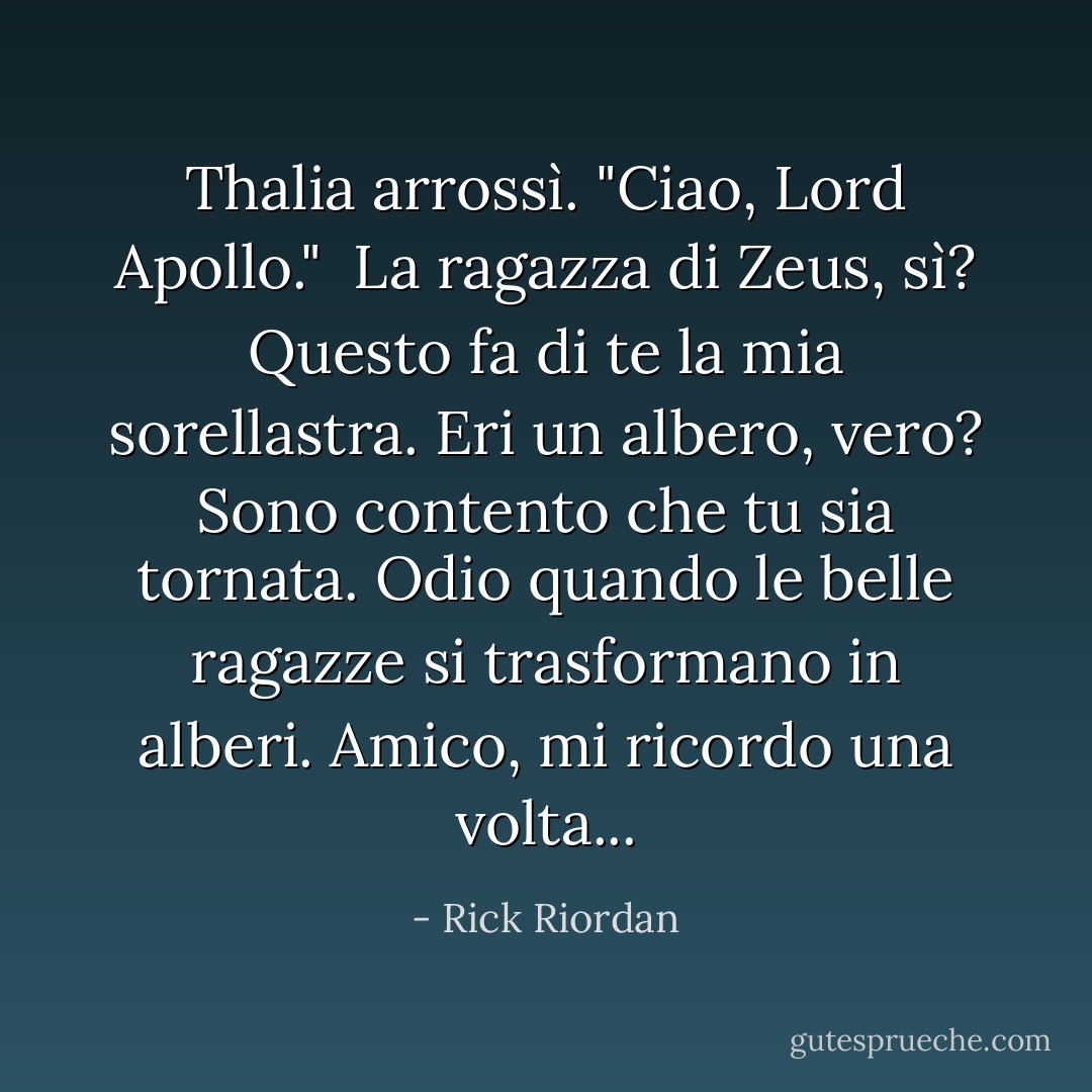 Thalia arrossì. "Ciao, Lord Apollo."<br /><br />La ragazza di Zeus, sì? Questo fa di te la mia sorellastra. Eri un albero, vero? Sono contento che tu sia tornata. Odio quando le belle ragazze si trasformano in alberi. Amico, mi ricordo una volta... - Rick Riordan