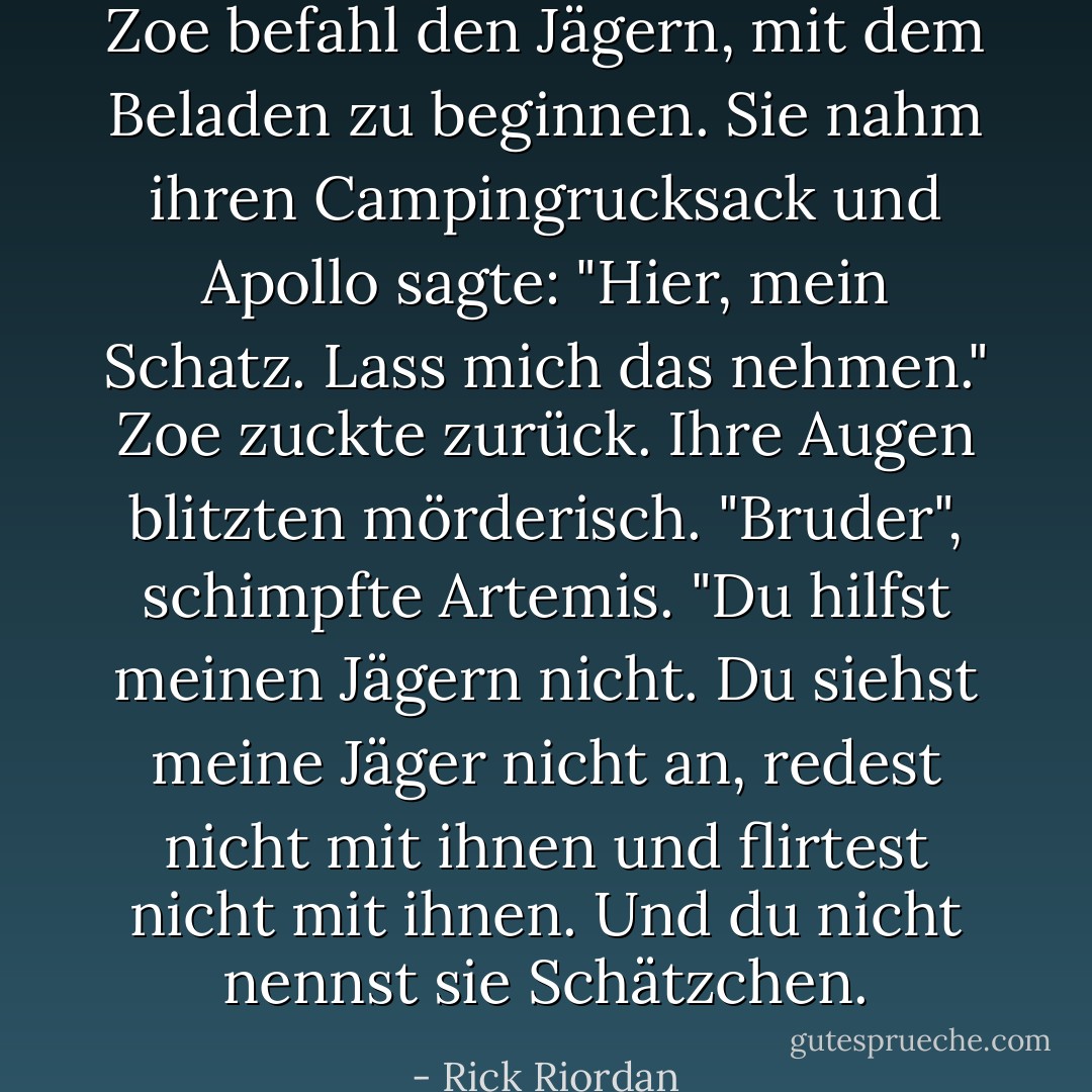 Zoe befahl den Jägern, mit dem Beladen zu beginnen. Sie nahm ihren Campingrucksack und Apollo sagte: "Hier, mein Schatz. Lass mich das nehmen."<br />Zoe zuckte zurück. Ihre Augen blitzten mörderisch.<br />"Bruder", schimpfte Artemis. "Du hilfst meinen Jägern nicht. Du siehst meine Jäger nicht an, redest nicht mit ihnen und flirtest nicht mit ihnen. Und du <i>nicht</i> nennst sie Schätzchen. - Rick Riordan<
