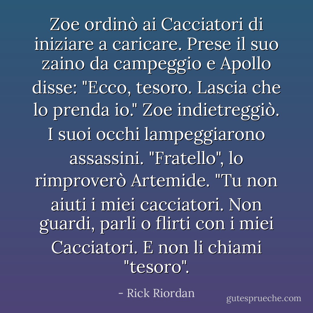 Zoe ordinò ai Cacciatori di iniziare a caricare. Prese il suo zaino da campeggio e Apollo disse: "Ecco, tesoro. Lascia che lo prenda io."<br />Zoe indietreggiò. I suoi occhi lampeggiarono assassini.<br />"Fratello", lo rimproverò Artemide. "Tu non aiuti i miei cacciatori. Non guardi, parli o flirti con i miei Cacciatori. E non li chiami "tesoro". - Rick Riordan