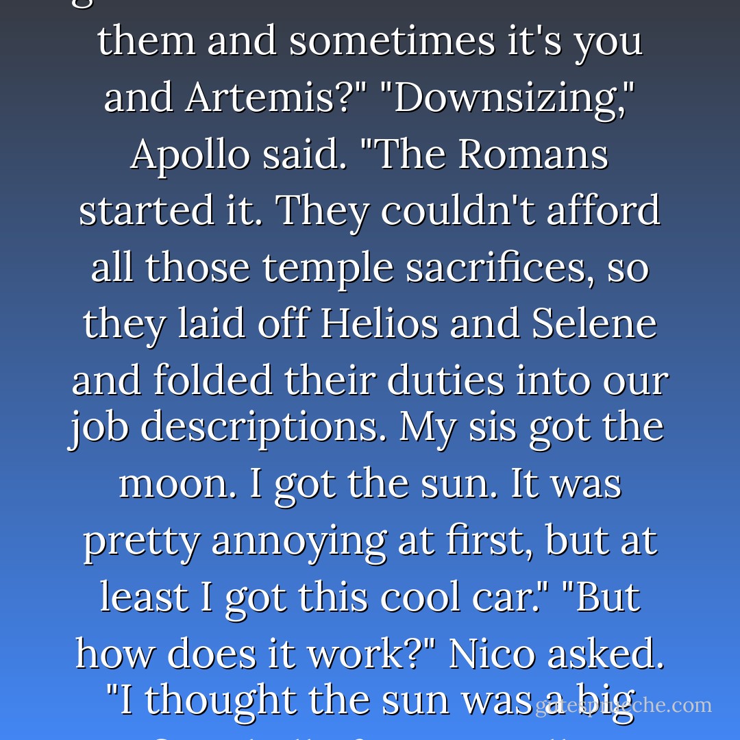 This is so cool!" Nico said, jumping up and down in the driver's seat. "Is this really the sun? I thought Helios and Selene were the sun and moon gods. How come sometimes it's them and sometimes it's you and Artemis?"<br />"Downsizing," Apollo said. "The Romans started it. They couldn't afford all those temple sacrifices, so they laid off Helios and Selene and folded their duties into our job descriptions. My sis got the moon. I got the sun. It was pretty annoying at first, but at least I got this cool car."<br />"But how does it work?" Nico asked. "I thought the sun was a big fiery ball of gas!"<br />Apollo chuckled and ruffled Nico's hair. "That rumor probably got started because Artemis used to call me a big fiery ball of gas. - Rick Riordan