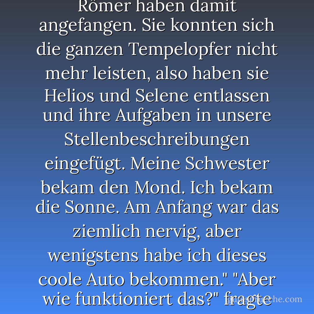 Das ist so cool!" sagte Nico und sprang auf dem Fahrersitz auf und ab. "Ist das wirklich die Sonne? Ich dachte, Helios und Selene sind die Sonnen- und Mondgötter. Wie kommt es, dass es manchmal sie sind und manchmal du und Artemis?"<br />"Downsizing", sagte Apollo. "Die Römer haben damit angefangen. Sie konnten sich die ganzen Tempelopfer nicht mehr leisten, also haben sie Helios und Selene entlassen und ihre Aufgaben in unsere Stellenbeschreibungen eingefügt. Meine Schwester bekam den Mond. Ich bekam die Sonne. Am Anfang war das ziemlich nervig, aber wenigstens habe ich dieses coole Auto bekommen."<br />"Aber wie funktioniert das?" fragte Nico. "Ich dachte, die Sonne wäre ein großer, feuriger Gasball!"<br />Apollo kicherte und zerzauste Nicos Haare. "Das Gerücht ist wahrscheinlich entstanden, weil Artemis mich immer einen großen, feurigen Gasball genannt hat. - Rick Riordan<