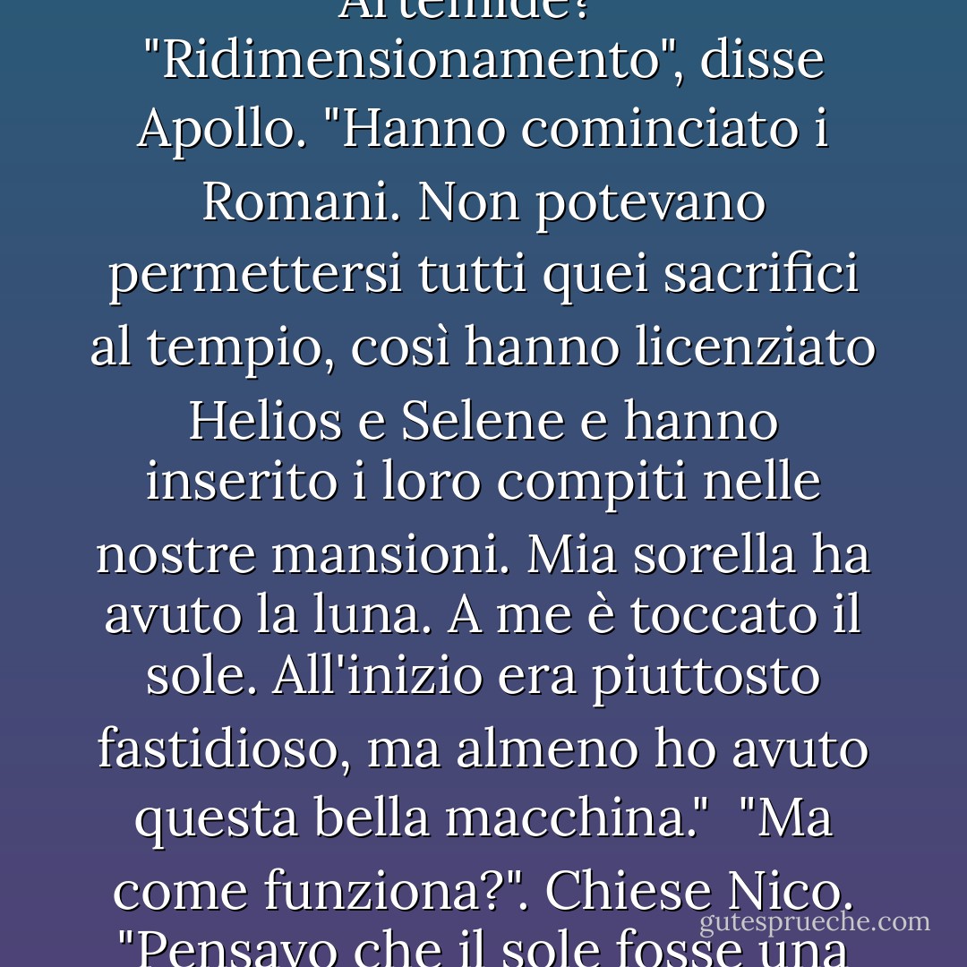 È una figata!". Disse Nico, saltando su e giù sul sedile di guida. "È davvero il sole? Pensavo che Elio e Selene fossero gli dei del sole e della luna. Come mai a volte sono loro e a volte siete voi e Artemide?"<br /> "Ridimensionamento", disse Apollo. "Hanno cominciato i Romani. Non potevano permettersi tutti quei sacrifici al tempio, così hanno licenziato Helios e Selene e hanno inserito i loro compiti nelle nostre mansioni. Mia sorella ha avuto la luna. A me è toccato il sole. All'inizio era piuttosto fastidioso, ma almeno ho avuto questa bella macchina."<br /> "Ma come funziona?". Chiese Nico. "Pensavo che il sole fosse una grande palla di gas infuocato!"<br />Apollo ridacchiò e arruffò i capelli di Nico. "Probabilmente questa diceria è nata perché Artemis mi chiamava "palla di gas infuocata". - Rick Riordan