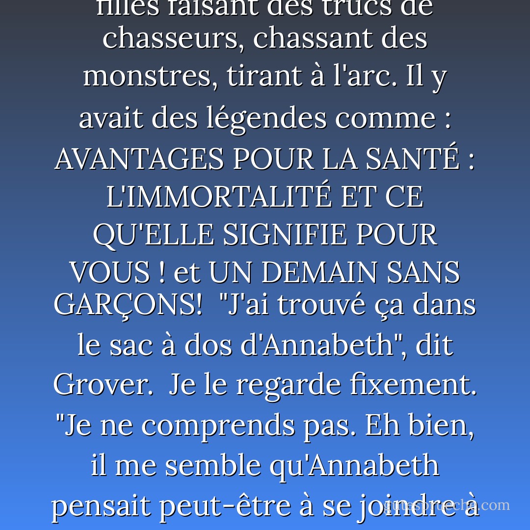 Il m'a donné la brochure. Elle parlait des Chasseurs d'Artémis. Au recto, on pouvait lire : "UN CHOIX SAGE POUR VOTRE AVENIR ! À l'intérieur, il y avait des photos de jeunes filles faisant des trucs de chasseurs, chassant des monstres, tirant à l'arc. Il y avait des légendes comme : AVANTAGES POUR LA SANTÉ : L'IMMORTALITÉ ET CE QU'ELLE SIGNIFIE POUR VOUS ! et UN DEMAIN SANS GARÇONS!<br /><br />"J'ai trouvé ça dans le sac à dos d'Annabeth", dit Grover.<br /><br />Je le regarde fixement. "Je ne comprends pas. Eh bien, il me semble qu'Annabeth pensait peut-être à se joindre à nous. J'aimerais dire que j'ai bien pris la nouvelle. La vérité, c'est que je voulais étrangler les Chasseurs d'Artémis, une jeune fille éternelle à la fois. - Rick Riordan