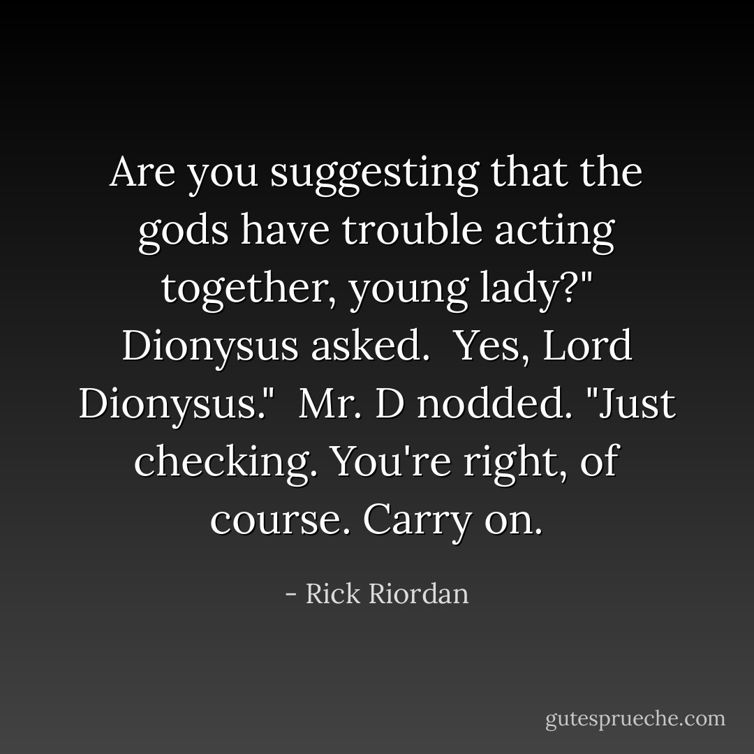 Are you suggesting that the gods have trouble acting together, young lady?" Dionysus asked.<br /><br />Yes, Lord Dionysus."<br /><br />Mr. D nodded. "Just checking. You're right, of course. Carry on. - Rick Riordan